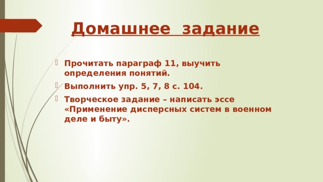 Домашнее задание Прочитать параграф 11, выучить определения понятий. Выполнить упр. 5, 7, 8 с. 104. Творческое задание – написать эссе «Применение дисперсных систем в военном деле и быту». 
