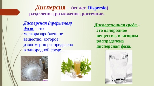  Дисперсия – (от лат. Dispersio ) разделение, разложение, рассеяние. Дисперсная (прерывная) фаза  – это мелкораздробленное вещество, которое равномерно распределено в однородной среде.  Дисперсионная среда  – это однородное вещество, в котором распределена дисперсная фаза. 