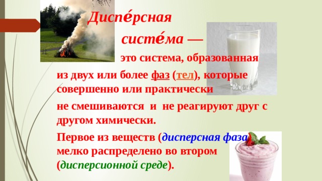  Диспе́рсная  систе́ма  —  это система, образованная  из двух или более фаз ( тел ), которые совершенно или практически  не смешиваются и не реагируют друг с другом химически.  Первое из веществ ( дисперсная фаза ) мелко распределено во втором ( дисперсионной среде ).  