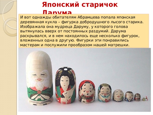 Японский старичок Дарума И вот однажды обитателям Абрамцева попала японская деревянная кукла – фигурка добродушного лысого старика. Изображала она мудреца Даруму, у которого голова вытянулась вверх от постоянных раздумий. Дарума раскрывался, и в нем находилось еще несколько фигурок, вложенных одна в другую. Фигурки эти понравились мастерам и послужили прообразом нашей матрешки. 