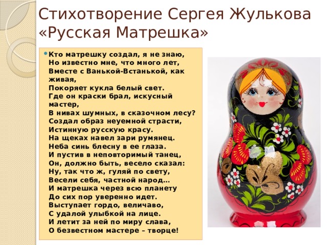 Стихотворение Сергея Жулькова «Русская Матрешка» Кто матрешку создал, я не знаю,  Но известно мне, что много лет,  Вместе с Ванькой-Встанькой, как живая,  Покоряет кукла белый свет.  Где он краски брал, искусный мастер,  В нивах шумных, в сказочном лесу?  Создал образ неуемной страсти,  Истинную русскую красу.  На щеках навел зари румянец.  Неба синь блесну в ее глаза.  И пустив в неповторимый танец,  Он, должно быть, весело сказал:  Ну, так что ж, гуляй по свету,  Весели себя, частной народ…  И матрешка через всю планету  До сих пор уверенно идет.  Выступает гордо, величаво,  С удалой улыбкой на лице.  И летит за ней по миру слава,  О безвестном мастере – творце!  