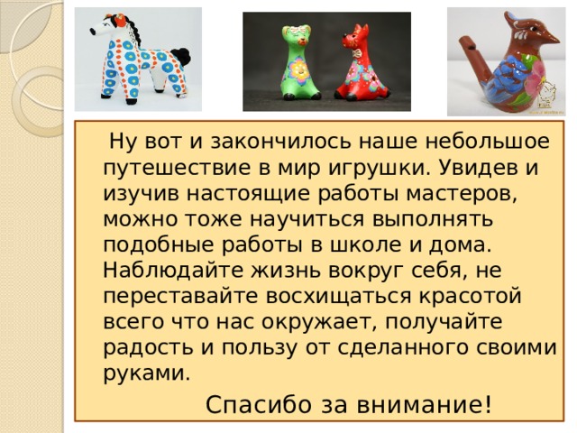  Ну вот и закончилось наше небольшое путешествие в мир игрушки. Увидев и изучив настоящие работы мастеров, можно тоже научиться выполнять подобные работы в школе и дома. Наблюдайте жизнь вокруг себя, не переставайте восхищаться красотой всего что нас окружает, получайте радость и пользу от сделанного своими руками.  Спасибо за внимание! 