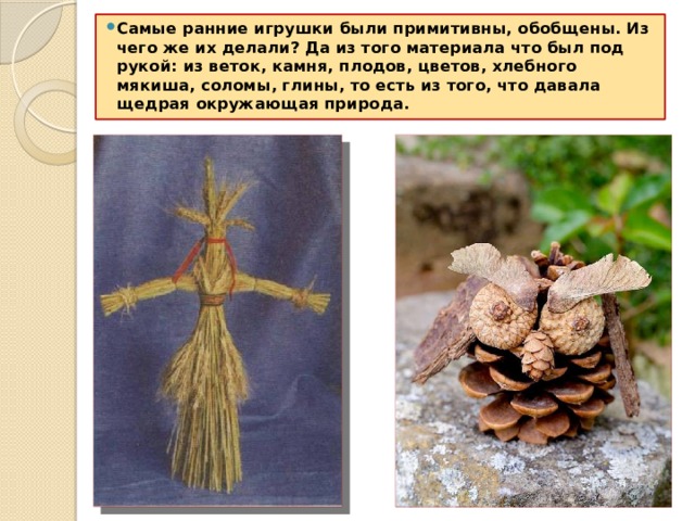 Самые ранние игрушки были примитивны, обобщены. Из чего же их делали? Да из того материала что был под рукой: из веток, камня, плодов, цветов, хлебного мякиша, соломы, глины, то есть из того, что давала щедрая окружающая природа. 