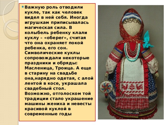 Важную роль отводили кукле, так как человек видел в ней себя. Иногда игрушкам приписывалась магическая сила. В колыбель ребенку клали куклу – «оберег», считая что она охраняет покой ребенка, его сон. Символические куклы сопровождали некоторые праздники и обряды: Масленица, Троица. А еще в старину на свадьбе она,нарядно одетая, с алой лентой в косе, украшала свадебный стол. Возможно, отголоском той традиции стало украшение машины жениха и невесты красивой куклой в современные годы 