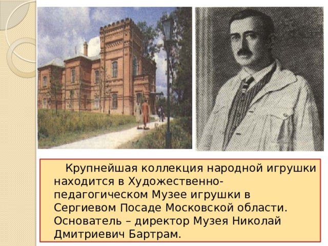  Крупнейшая коллекция народной игрушки находится в Художественно-педагогическом Музее игрушки в Сергиевом Посаде Московской области. Основатель – директор Музея Николай Дмитриевич Бартрам. 