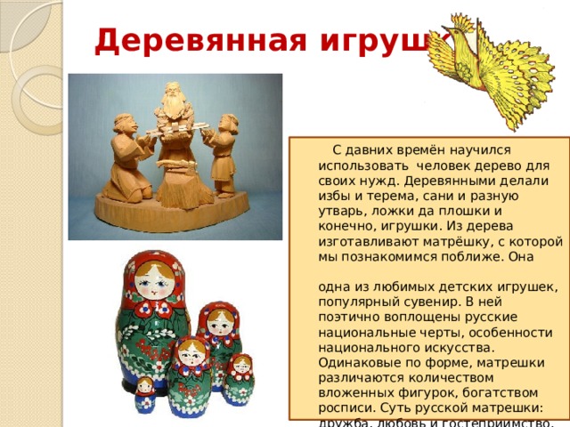 Деревянная игрушка    С давних времён научился использовать человек дерево для своих нужд. Деревянными делали избы и терема, сани и разную утварь, ложки да плошки и конечно, игрушки. Из дерева изготавливают матрёшку, с которой мы познакомимся поближе. Она  одна из любимых детских игрушек, популярный сувенир. В ней поэтично воплощены русские национальные черты, особенности национального искусства. Одинаковые по форме, матрешки различаются количеством вложенных фигурок, богатством росписи. Суть русской матрешки: дружба, любовь и гостеприимство. Как посланница этих добрых чувств, она приходит в наш дом. 