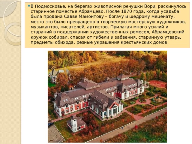 В Подмосковье, на берегах живописной речушки Вори, раскинулось старинное поместье Абрамцево. После 1870 года, когда усадьба была продана Савве Мамонтову – богачу и щедрому меценату, место это было превращено в творческую мастерскую художников, музыкантов, писателей, артистов. Прилагая много усилий и стараний в поддержании художественных ремесел, Абрамцевский кружок собирал, спасая от гибели и забвения, старинную утварь, предметы обихода, резные украшения крестьянских домов. 