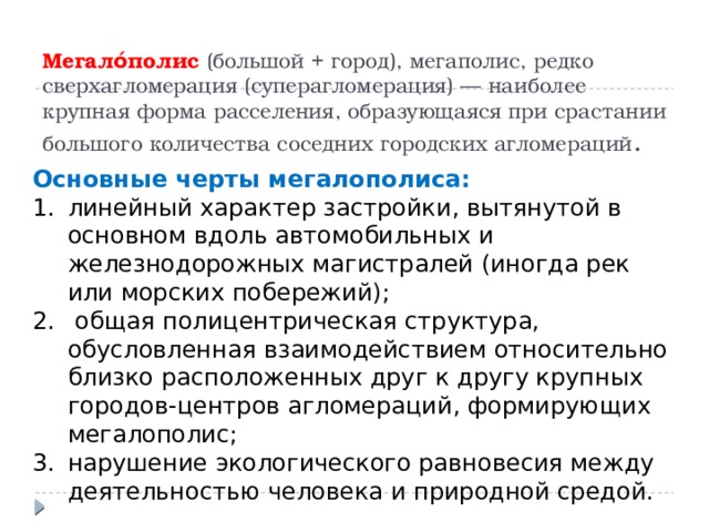 Мегало́полис (большой + город), мегаполис, редко сверхагломерация (суперагломерация) — наиболее крупная форма расселения, образующаяся при срастании большого количества соседних городских агломераций . Основные черты мегалополиса: линейный характер застройки, вытянутой в основном вдоль автомобильных и железнодорожных магистралей (иногда рек или морских побережий);  общая полицентрическая структура, обусловленная взаимодействием относительно близко расположенных друг к другу крупных городов-центров агломераций, формирующих мегалополис; нарушение экологического равновесия между деятельностью человека и природной средой. 