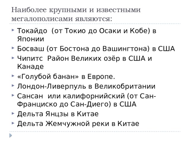 Наиболее крупными и известными мегалополисами являются:   Токайдо (от Токио до Осаки и Кобе) в Японии Босваш (от Бостона до Вашингтона) в США Чипитс Район Великих озёр в США и Канаде «Голубой банан» в Европе. Лондон-Ливерпуль в Великобритании Сансан или калифорнийский (от Сан-Франциско до Сан-Диего) в США Дельта Янцзы в Китае Дельта Жемчужной реки в Китае 