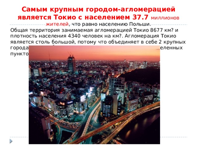 Самым крупным городом-агломерацией является Токио с населением 37.7 миллионов жителей , что равно населению Польши. Общая территория занимаемая агломерацией Токио 8677 км? и плотность населения 4340 человек на км?. Агломерация Токио является столь большой, потому что объединяет в себе 2 крупных города Токио и Йокогама и ряд других более мелких населенных пунктов. 