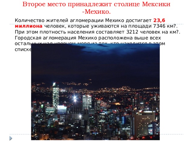 Второе место принадлежит столице Мексики -Мехико.   Количество жителей агломерации Мехико достигает 23,6 миллиона человек, которые уживаются на площади 7346 км?. При этом плотность населения составляет 3212 человек на км?. Городская агломерация Мехико расположена выше всех остальных над уровнем моря из тех, кто находится в этом списке. 