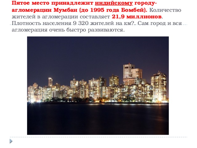 Пятое место принадлежит  индийскому  городу-агломерации Мумбаи (до 1995 года Бомбей). Количество жителей в агломерации составляет 21,9 миллионов . Плотность населения 9 320 жителей на км?. Сам город и вся агломерация очень быстро развиваются. 