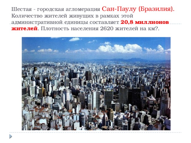 Шестая - городская агломерация Сан-Паулу (Бразилия). Количество жителей живущих в рамках этой административной единицы составляет 20,8 миллионов жителей . Плотность населения 2620 жителей на км?.   