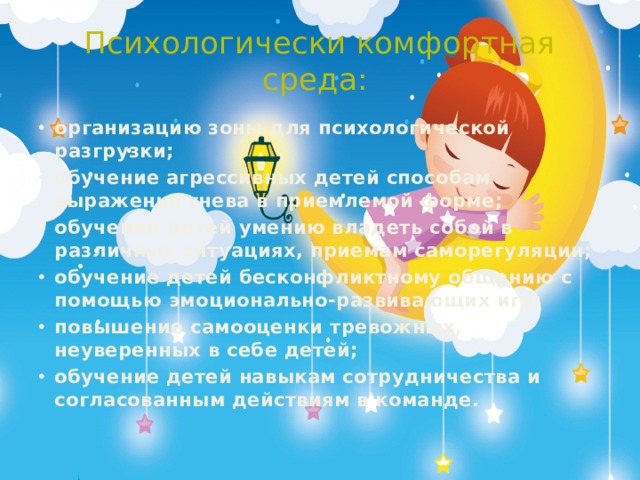 Психологически комфортная среда: организацию зоны для психологической разгрузки; обучение агрессивных детей способам выражения гнева в приемлемой форме; обучение детей умению владеть собой в различных ситуациях, приемам саморегуляции;  обучение детей бесконфликтному общению с помощью эмоционально-развивающих игр; повышение самооценки тревожных, неуверенных в себе детей; обучение детей навыкам сотрудничества и согласованным действиям в команде. 
