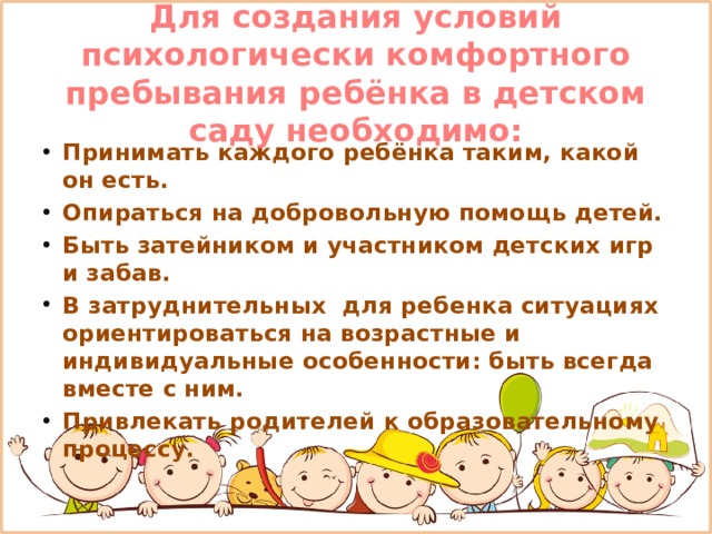 Для создания условий психологически комфортного пребывания ребёнка в детском саду необходимо: Принимать каждого ребёнка таким, какой он есть. Опираться на добровольную помощь детей. Быть затейником и участником детских игр и забав. В затруднительных для ребенка ситуациях ориентироваться на возрастные и индивидуальные особенности: быть всегда вместе с ним. Привлекать родителей к образовательному процессу. 