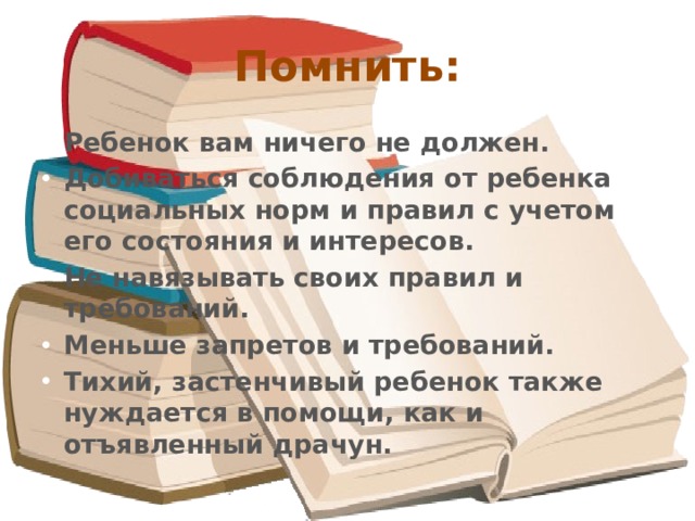 Помнить: Ребенок вам ничего не должен. Добиваться соблюдения от ребенка социальных норм и правил с учетом его состояния и интересов. Не навязывать своих правил и требований. Меньше запретов и требований. Тихий, застенчивый ребенок также нуждается в помощи, как и отъявленный драчун. 