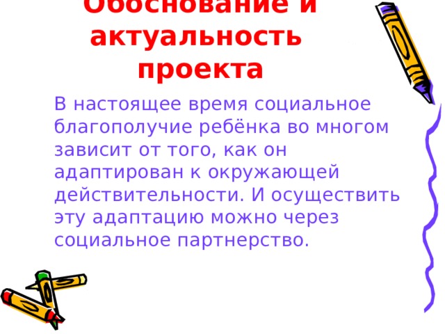 Обоснование и актуальность проекта  В настоящее время социальное благополучие ребёнка во многом зависит от того, как он адаптирован к окружающей действительности. И осуществить эту адаптацию можно через социальное партнерство.  