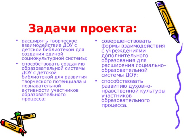 Задачи проекта: расширять творческое взаимодействие ДОУ с детской библиотекой для создания единой социокультурной системы; способствовать созданию образовательной системы ДОУ с детской библиотекой для развития творческого потенциала и познавательной активности участников образовательного процесса; совершенствовать формы взаимодействия с учреждениями дополнительного образования для расширения социально–образовательной системы ДОУ; способствовать развитию духовно-нравственной культуры участников образовательного процесса. 