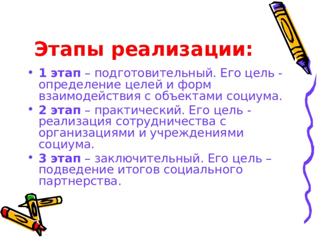 Этапы реализации: 1 этап – подготовительный. Его цель - определение целей и форм взаимодействия с объектами социума. 2 этап – практический. Его цель - реализация сотрудничества с организациями и учреждениями социума. 3 этап – заключительный. Его цель – подведение итогов социального партнерства. 