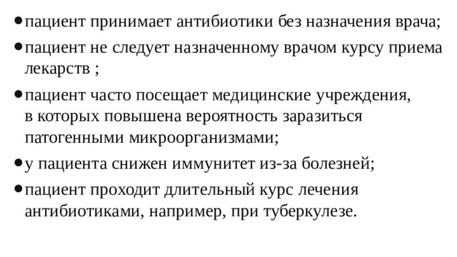 пациент принимает антибиотики без назначения врача; пациент не следует назначенному врачом курсу приема лекарств ; пациент часто посещает медицинские учреждения, в которых повышена вероятность заразиться патогенными микроорганизмами; у пациента снижен иммунитет из-за болезней; пациент проходит длительный курс лечения антибиотиками, например, при туберкулезе. 