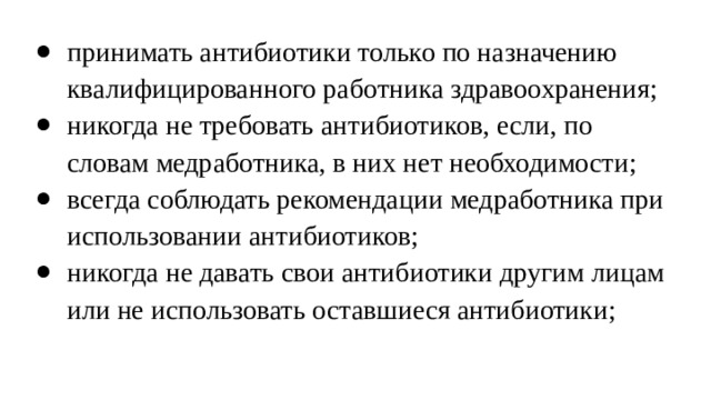 принимать антибиотики только по назначению квалифицированного работника здравоохранения; никогда не требовать антибиотиков, если, по словам медработника, в них нет необходимости; всегда соблюдать рекомендации медработника при использовании антибиотиков; никогда не давать свои антибиотики другим лицам или не использовать оставшиеся антибиотики; 