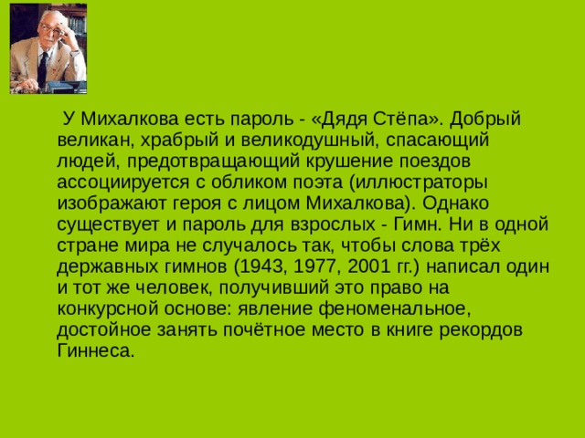  У Михалкова есть пароль - «Дядя Стёпа». Добрый великан, храбрый и великодушный, спасающий людей, предотвращающий крушение поездов ассоциируется с обликом поэта (иллюстраторы изображают героя с лицом Михалкова). Однако существует и пароль для взрослых - Гимн. Ни в одной стране мира не случалось так, чтобы слова трёх державных гимнов (1943, 1977, 2001 гг.) написал один и тот же человек, получивший это право на конкурсной основе: явление феноменальное, достойное занять почётное место в книге рекордов Гиннеса. 