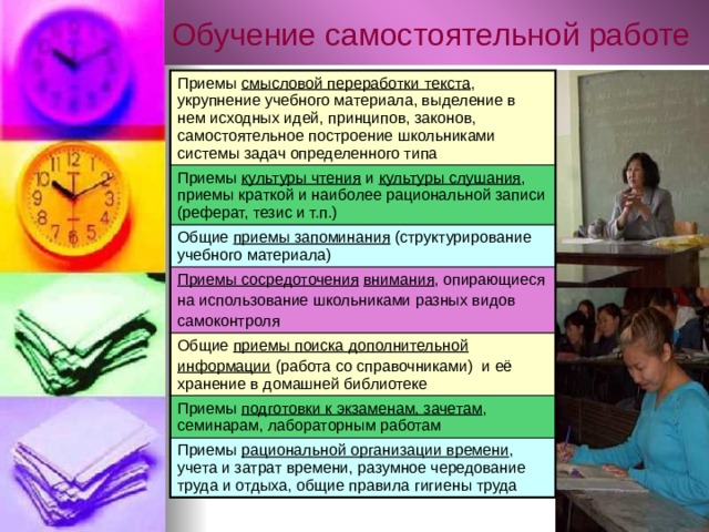 Обучение самостоятельной работе Приемы смысловой переработки текста , укрупнение учебного материала, выделение в нем исходных идей, принципов, законов, самостоятельное построение школьниками системы задач определенного типа Приемы культуры чтения и культуры слушания , приемы краткой и наиболее рациональной записи (реферат, тезис и т.п.) Общие приемы запоминания (структурирование учебного материала) Приемы сосредоточения  внимания , опирающиеся на использование школьниками разных видов Общие приемы поиска дополнительной самоконтроля информации (работа со справочниками) и её хранение в домашней библиотеке Приемы подготовки к экзаменам, зачетам , семинарам, лабораторным работам Приемы рациональной организации времени , учета и затрат времени, разумное чередование труда и отдыха, общие правила гигиены труда 