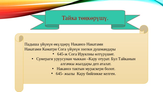 Тайка төңкөрүшү. Падыша үйүнүн өкүлдөрү Наканоэ Накатами Накатами Каматри Сога үйүнүн эзелки душмандары 645-ж Сога Ирукпны өлтүрүшөт. Сумераги уруусунан чыккан –Кару отурат. Бул Тайканын алгачкы жылдары деп аталат. Наканоэ тактын мураскери болот. 645- жылы Кару бийликке келген. 