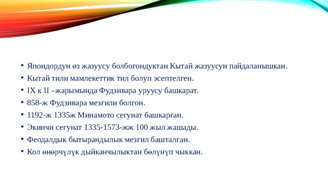 Япондордун өз жазуусу болбогондуктан Кытай жазуусун пайдаланышкан. Кытай тили мамлекеттик тил болуп эсептелген. IX к II –жарымында Фудзивара уруусу башкарат. 858-ж Фудзивара мезгили болгон. 1192-ж 1335ж Минамото сегунат башкарган. Экинчи сегунат 1335-1573-жж 100 жыл жашады. Феодалдык бытырандылык мезгил башталган. Кол өнөрчүлүк дыйканчылыктан бөлүнүп чыккан. 