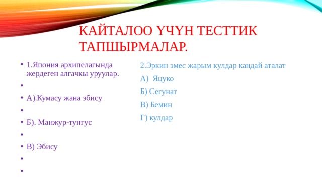 Кайталоо үчүн тесттик тапшырмалар. 1.Япония архипелагында жердеген алгачкы уруулар. А).Кумасу жана эбису Б). Манжур-тунгус В) Эбису 2.Эркин эмес жарым кулдар кандай аталат А) Яцуко Б) Сегунат В) Бемин Г) кулдар 