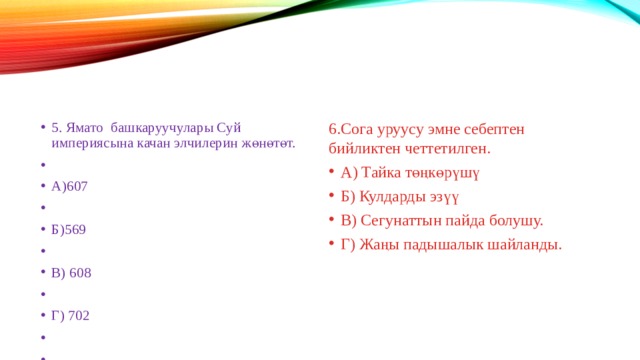 5. Ямато башкаруучулары Суй империясына качан элчилерин жөнөтөт. А)607 Б)569 В) 608 Г) 702 6.Сога уруусу эмне себептен бийликтен четтетилген. А) Тайка төңкөрүшү Б) Кулдарды эзүү В) Сегунаттын пайда болушу. Г) Жаңы падышалык шайланды. 