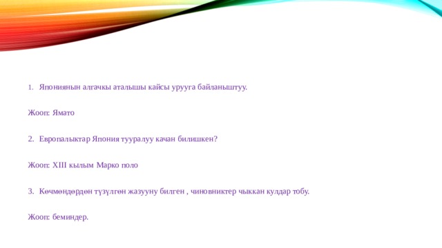 1.  Япониянын алгачкы аталышы кайсы урууга байланыштуу. Жооп: Ямато 2.  Европалыктар Япония тууралуу качан билишкен? Жооп: XIII кылым Марко поло 3.  Көчмөндөрдөн түзүлгөн жазууну билген , чиновниктер чыккан кулдар тобу. Жооп: беминдер. 