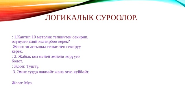 Логикалык суроолор.   : 1.Кантип 10 метрлик тепкичтен секирип, өзүңүзгө зыян келтирбөө керек?  Жооп: эң астыңкы тепкичтен секирүү керек. : 2. Жабык көз менен эмнени көрүүгө болот. : Жооп: Түштү.  3. Эмне сууда чөкпөйт жана отко күйбөйт. Жооп: Муз. 