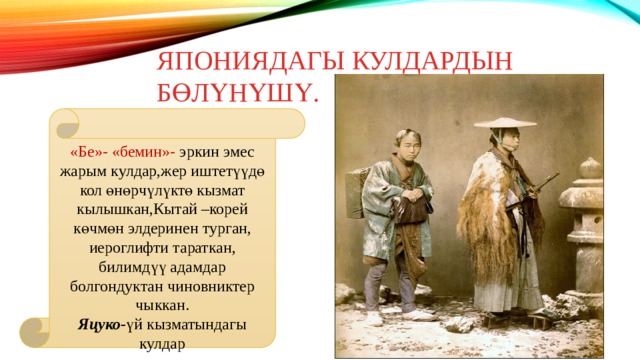 Япониядагы кулдардын бөлүнүшү. «Бе»- «бемин»- эркин эмес жарым кулдар,жер иштетүүдө кол өнөрчүлүктө кызмат кылышкан,Кытай –корей көчмөн элдеринен турган, иероглифти тараткан, билимдүү адамдар болгондуктан чиновниктер чыккан. Яцуко- үй кызматындагы кулдар 