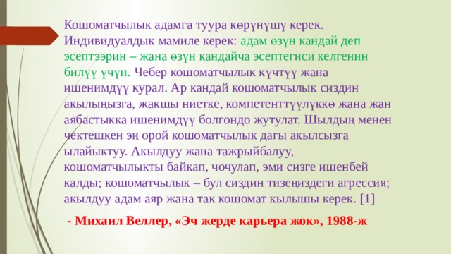 Кошоматчылык адамга туура көрүнүшү керек. Индивидуалдык мамиле керек: адам өзүн кандай деп эсептээрин – жана өзүн кандайча эсептегиси келгенин билүү үчүн. Чебер кошоматчылык күчтүү жана ишенимдүү курал. Ар кандай кошоматчылык сиздин акылыңызга, жакшы ниетке, компетенттүүлүккө жана жан аябастыкка ишенимдүү болгондо жутулат. Шылдың менен чектешкен эң орой кошоматчылык дагы акылсызга ылайыктуу. Акылдуу жана тажрыйбалуу, кошоматчылыкты байкап, чочулап, эми сизге ишенбей калды; кошоматчылык – бул сиздин тизеңиздеги агрессия; акылдуу адам аяр жана так кошомат кылышы керек. [1]  - Михаил Веллер, «Эч жерде карьера жок», 1988-ж  