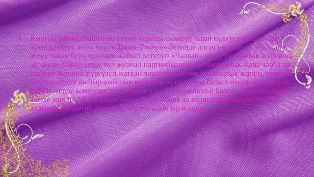 Кыргыз элинин башынан өткөн тарыхы сыяктуу анын күлкүсүнөн да узак жана даңктуу жолу бар. «Эркин-Тоонун» бетинде алгач уюшулган «Чалкан» аттуу чакан бурч кулачын жайып олтуруп «Чалкан» аттуу сатиралык журналга айланды. Ошол кезде бул журнал партиябыздын идеологиялык жана чарбалык иштери боюнча жүргүзүп жаткан чаралары менен эриш-аркак жџрџп, кедерги болгондордун кыйыр-кыйшык иштерин эл ортосуна салып мыскылдап келди. Кайсы жерде коммунисттик моралга жат кљрџнџштљр болсо, «Чалкан» ошо жерде жџрдџ. Мына ошол жерде М.Алыбаев да журналдын коомчулугубуз алдында милдетин айтып, программалык ыр жазды: 