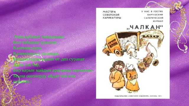  Элиң кубанат чыкканыңа  Кол чабышат ураалап.  Калемиң курч,  Калемпирлүү тилиңди,  Калдыктарды карып өт деп суранат.  Дагы эле бар,  Бир карын майдын арасында «кумалак»  Мына ошолорду айдап чыгалы кубалап. 1 