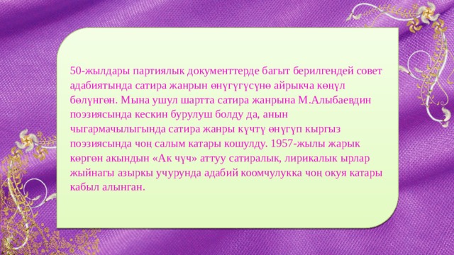 50-жылдары партиялык документтерде багыт берилгендей совет адабиятында сатира жанрын өнүгүгүсүнө айрыкча көңүл бөлүнгөн. Мына ушул шартта сатира жанрына М.Алыбаевдин поэзиясында кескин бурулуш болду да, анын чыгармачылыгында сатира жанры күчтү өнүгүп кыргыз поэзиясында чоң салым катары кошулду. 1957-жылы жарык көргөн акындын «Ак чүч» аттуу сатиралык, лирикалык ырлар жыйнагы азыркы учурунда адабий коомчулукка чоң окуя катары кабыл алынган. 