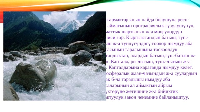 Суу тармактарынын пайда болушуна респ-нын аймагынын орографиялык түзүлүшүнүн, климаттык шартынын ж-а мөңгүлөрдүн мааниси зор. Кыргызстандын батыш, түн.-батыш ж-а түндүгүндөгү тоолор нымдуу аба массасынын таралышына тоскоолдук кылгандыктан, алардын батыш,түн.-батыш ж-а түн. Капталдары чыгыш, түш.-чыгыш ж-а түш. Капталдарына караганда нымдуу келет. Атмосфералык жаан-чачындын ж-а суулардын аймак б-ча таралышы нымдуу аба массаларынын ал аймактын айрым бөлүктөрүнө жетишине ж-а бийиктик алкактуулук закон ченемине байланыштуу. 