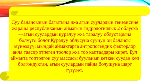 Суу балансынын багытына ж-а агын суулардын генезисине жараша республиканын аймагын гидрологиялык 2 облуска —агын суулардын куралуу ж-а таралуу облустарына бөлүүгө болот.Куралуу облусуна суунун оң балансы мүнөздүү; мындай аймактарга антропогендик факторлор анча таасир этпеген тоолор ж-а тоо капталдары кирет. Бул аймакта топтолгон суу массасы бууланып кеткен суудан көп болгондуктан, агын суулардын пайда болушуна шарт түзүлөт. 
