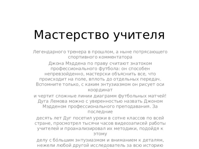 Мастерство учителя Легендарного тренера в прошлом, а ныне потрясающего спортивного комментатора Джона Мэддена по праву считают знатоком профессионального футбола: он способен непревзойденно, мастерски объяснить все, что происходит на поле, вплоть до отдельных передач. Вспомните только, с каким энтузиазмом он рисует оси координат и чертит сложные линии диаграмм футбольных матчей! Дуга Лемова можно с уверенностью назвать Джоном Мэдденом профессионального преподавания. За последние десять лет Дуг посетил уроки в сотне классов по всей стране, просмотрел тысячи часов видеозаписей работы учителей и проанализировал их методики, подойдя к этому делу с бóльшим энтузиазмом и вниманием к деталям, нежели любой другой исследователь за всю историю американского образования. 