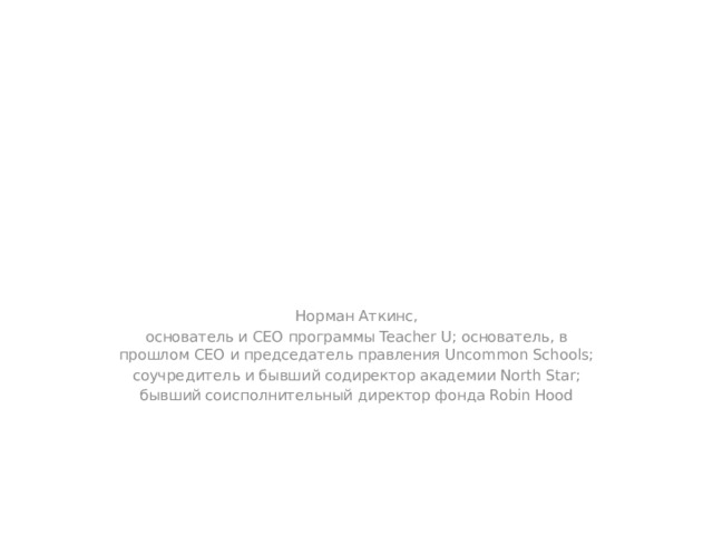 Норман Аткинс, основатель и CEO программы Teacher U; основатель, в прошлом CEO и председатель правления Uncommon Schools; соучредитель и бывший содиректор академии North Star; бывший соисполнительный директор фонда Robin Hood 