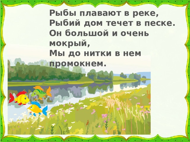 Рыбы плавают в реке, Рыбий дом течет в песке. Он большой и очень мокрый, Мы до нитки в нем промокнем. 