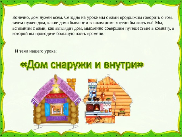 Конечно, дом нужен всем. Сегодня на уроке мы с вами продолжим говорить о том, зачем нужен дом, какие дома бывают и в каком доме хотели бы жить вы! Мы, вспомним с вами, как выглядит дом, мысленно совершим путешествие в комнату, в которой вы проводите большую часть времени. И тема нашего урока: 