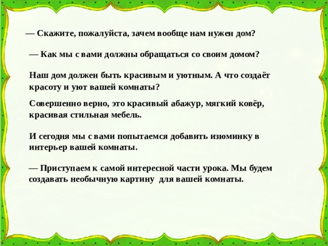 — Скажите, пожалуйста, зачем вообще нам нужен дом?  — Как мы с вами должны обращаться со своим домом? Наш дом должен быть красивым и уютным. А что создаёт красоту и уют вашей комнаты? Совершенно верно, это красивый абажур, мягкий ковёр, красивая стильная мебель. И сегодня мы с вами попытаемся добавить изюминку в интерьер вашей комнаты. — Приступаем к самой интересной части урока. Мы будем создавать необычную картину для вашей комнаты. 