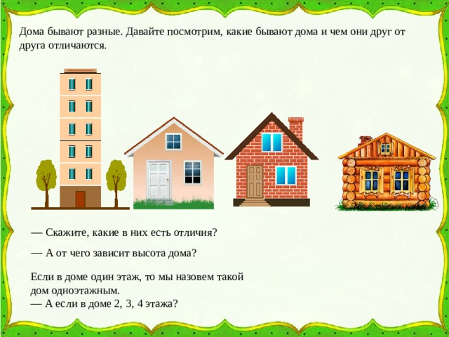 Дома бывают разные. Давайте посмотрим, какие бывают дома и чем они друг от друга отличаются. — Скажите, какие в них есть отличия?  — А от чего зависит высота дома?  Если в доме один этаж, то мы назовем такой дом одноэтажным.  — А если в доме 2, 3, 4 этажа?  