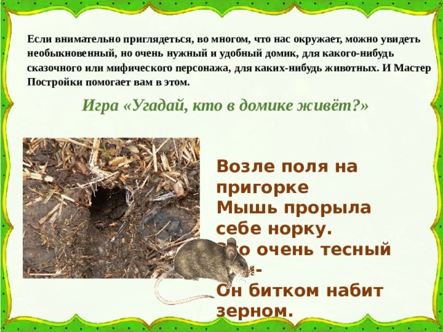 Если внимательно приглядеться, во многом, что нас окружает, можно увидеть необыкновенный, но очень нужный и удобный домик, для какого-нибудь сказочного или мифического персонажа, для каких-нибудь животных. И Мастер Постройки помогает вам в этом. Игра «Угадай, кто в домике живёт?» Возле поля на пригорке Мышь прорыла себе норку. Это очень тесный дом- Он битком набит зерном. 