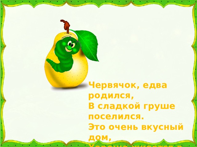 Червячок, едва родился, В сладкой груше поселился. Это очень вкусный дом, Хорошо живется в нем. 