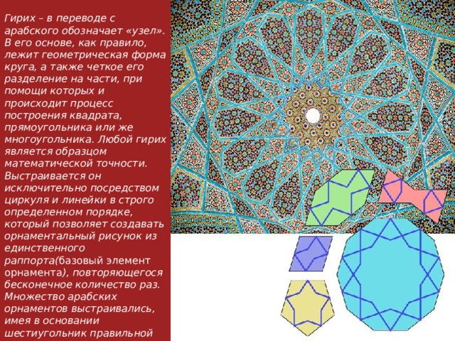 Гирих – в переводе с арабского обозначает «узел». В его основе, как правило, лежит геометрическая форма круга, а также четкое его разделение на части, при помощи которых и происходит процесс построения квадрата, прямоугольника или же многоугольника. Любой гирих является образцом математической точности. Выстраивается он исключительно посредством циркуля и линейки в строго определенном порядке, который позволяет создавать орнаментальный рисунок из единственного раппорта( базовый элемент орнамента ), повторяющегося бесконечное количество раз. Множество арабских орнаментов выстраивались, имея в основании шестиугольник правильной формы, а получали их из переплетения двух равносторонних треугольников 