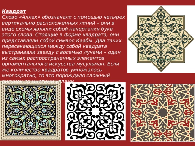 Квадрат Слово «Аллах» обозначали с помощью четырех вертикально расположенных линий – они в виде схемы являли собой начертания букв этого слова. Стоящие в форме квадрата, они представляли собой символ Каабы. Два таких пересекающихся между собой квадрата выстраивали звезду с восемью лучами – один из самых распространенных элементов орнаментального искусства мусульман. Если же количество квадратов умножалось многократно, то это порождало сложный рисунок со многими углами. 